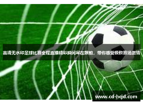 高清无水印足球比赛全程直播精彩瞬间尽在眼前，带你感受极致赛场激情